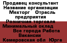 Продавец-консультант › Название организации ­ Мехторг › Отрасль предприятия ­ Розничная торговля › Минимальный оклад ­ 25 000 - Все города Работа » Вакансии   . Кемеровская обл.,Юрга г.